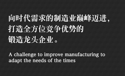 向時(shí)代需求的制造業(yè)巔峰邁進(jìn)，打造全方位競(jìng)爭(zhēng)優(yōu)勢(shì)的鍛造龍頭企業(yè)。 A challenge to improve manufacturing to adapt the needs of the times